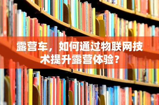 露营车，如何通过物联网技术提升露营体验？