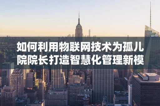 如何利用物联网技术为孤儿院院长打造智慧化管理新模式？