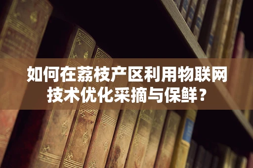 如何在荔枝产区利用物联网技术优化采摘与保鲜？