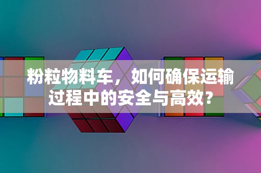 粉粒物料车，如何确保运输过程中的安全与高效？