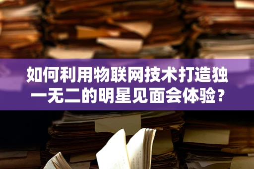 如何利用物联网技术打造独一无二的明星见面会体验？
