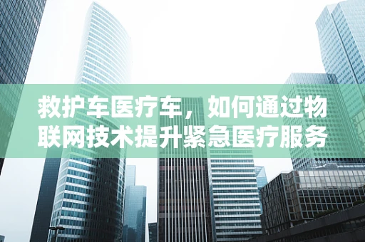 救护车医疗车，如何通过物联网技术提升紧急医疗服务效率？