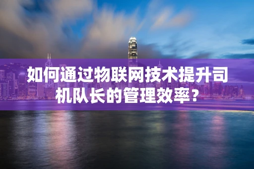 如何通过物联网技术提升司机队长的管理效率？