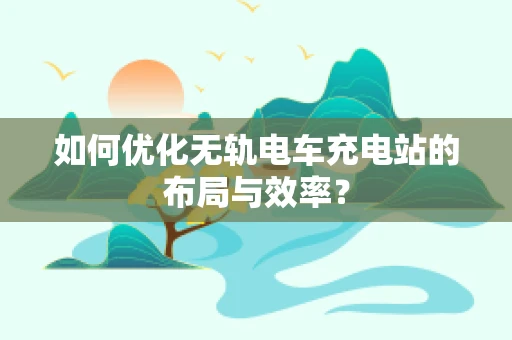 如何优化无轨电车充电站的布局与效率？