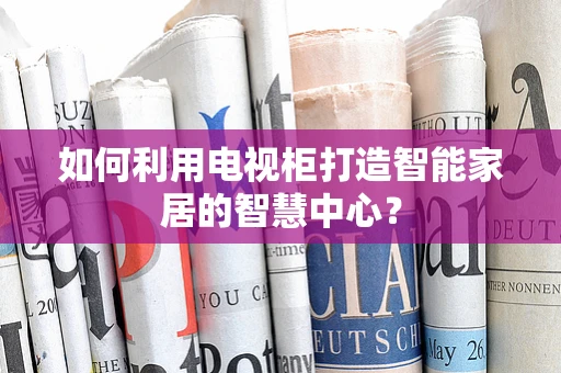 如何利用电视柜打造智能家居的智慧中心？