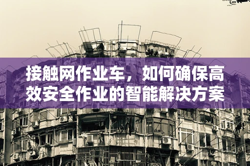 接触网作业车，如何确保高效安全作业的智能解决方案？