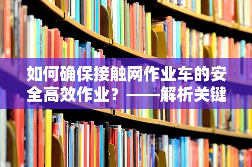 如何确保接触网作业车的安全高效作业？——解析关键技术与应用挑战
