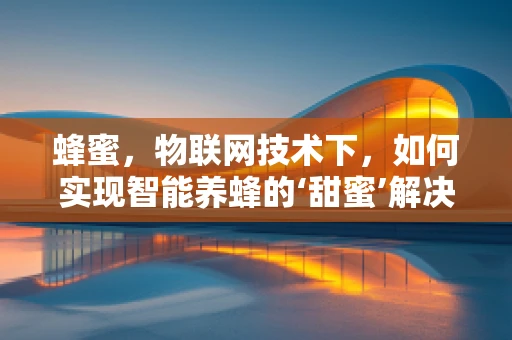 蜂蜜，物联网技术下，如何实现智能养蜂的‘甜蜜’解决方案？