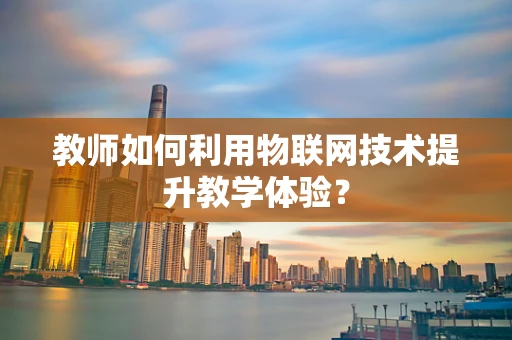 教师如何利用物联网技术提升教学体验？