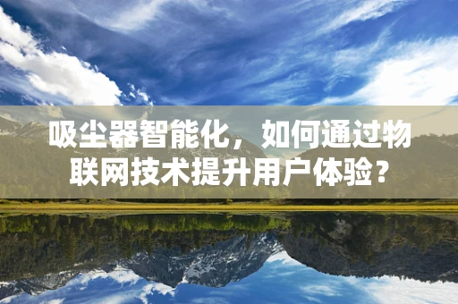 吸尘器智能化，如何通过物联网技术提升用户体验？