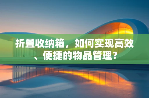折叠收纳箱，如何实现高效、便捷的物品管理？