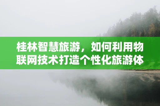 桂林智慧旅游，如何利用物联网技术打造个性化旅游体验？