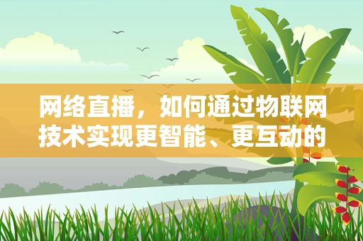 网络直播，如何通过物联网技术实现更智能、更互动的直播体验？