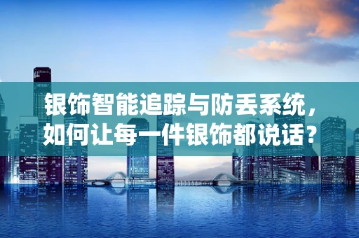 银饰智能追踪与防丢系统，如何让每一件银饰都说话？