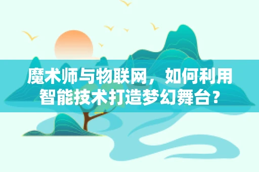 魔术师与物联网，如何利用智能技术打造梦幻舞台？