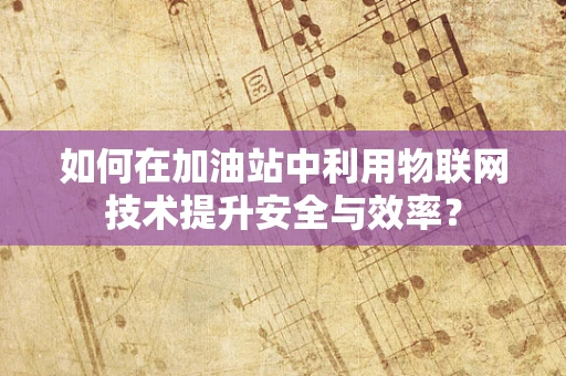 如何在加油站中利用物联网技术提升安全与效率？