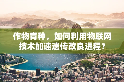 作物育种，如何利用物联网技术加速遗传改良进程？