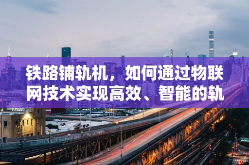 铁路铺轨机，如何通过物联网技术实现高效、智能的轨道铺设？