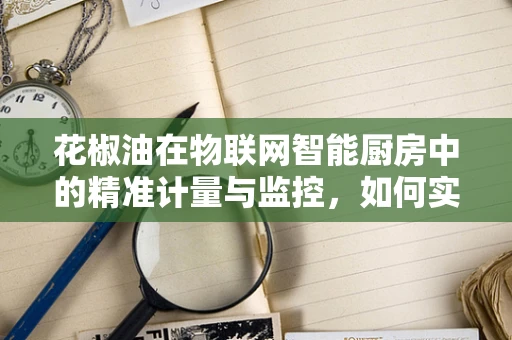 花椒油在物联网智能厨房中的精准计量与监控，如何实现？