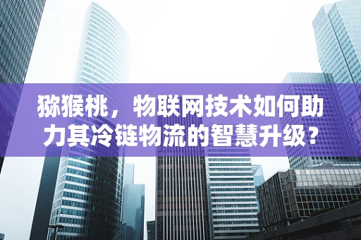 猕猴桃，物联网技术如何助力其冷链物流的智慧升级？