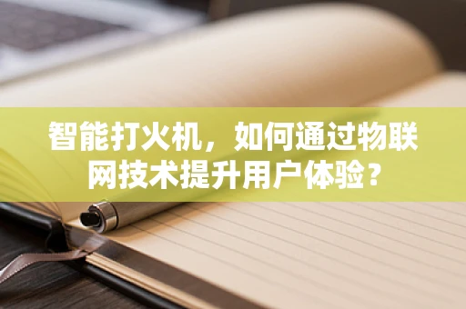 智能打火机，如何通过物联网技术提升用户体验？