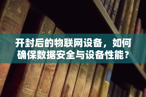 开封后的物联网设备，如何确保数据安全与设备性能？