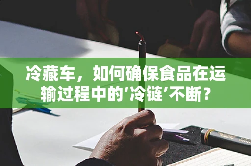 冷藏车，如何确保食品在运输过程中的‘冷链’不断？