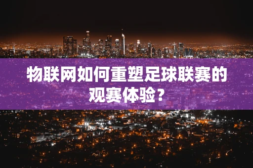物联网如何重塑足球联赛的观赛体验？