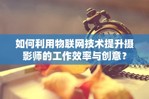 如何利用物联网技术提升摄影师的工作效率与创意？