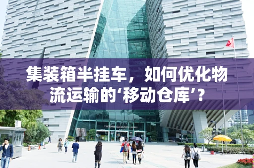 集装箱半挂车，如何优化物流运输的‘移动仓库’？