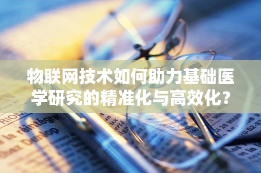 物联网技术如何助力基础医学研究的精准化与高效化？