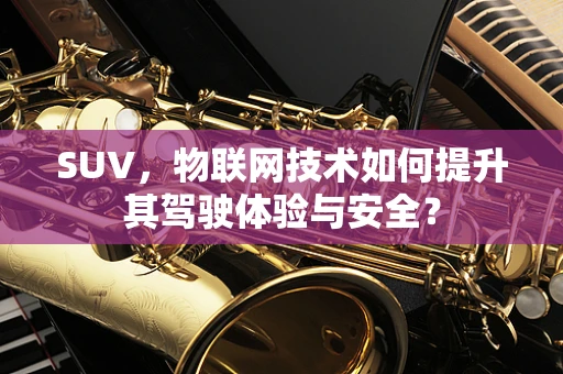 SUV，物联网技术如何提升其驾驶体验与安全？