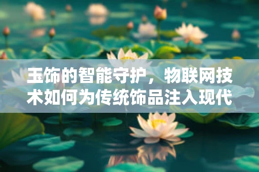 玉饰的智能守护，物联网技术如何为传统饰品注入现代安全元素？
