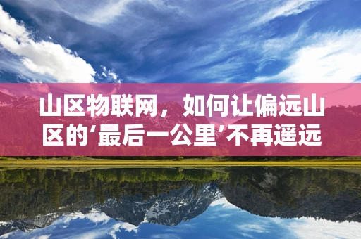 山区物联网，如何让偏远山区的‘最后一公里’不再遥远？