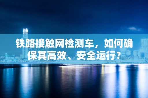铁路接触网检测车，如何确保其高效、安全运行？