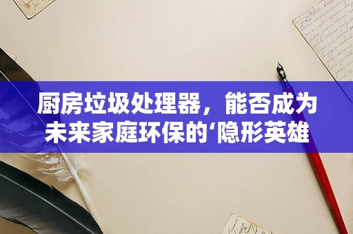 厨房垃圾处理器，能否成为未来家庭环保的‘隐形英雄’？