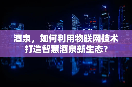 酒泉，如何利用物联网技术打造智慧酒泉新生态？
