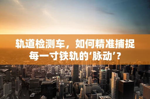 轨道检测车，如何精准捕捉每一寸铁轨的‘脉动’？