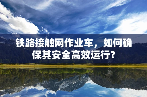 铁路接触网作业车，如何确保其安全高效运行？