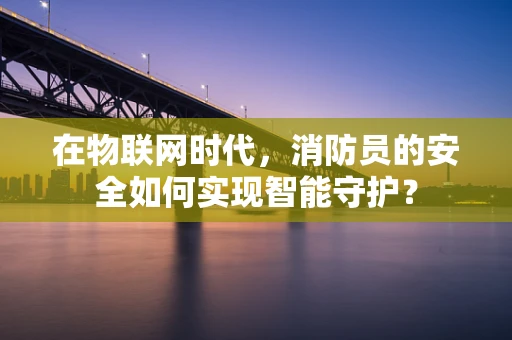在物联网时代，消防员的安全如何实现智能守护？