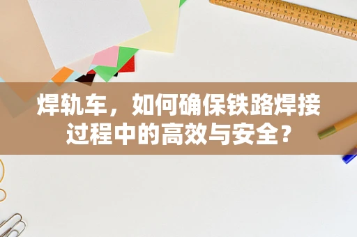 焊轨车，如何确保铁路焊接过程中的高效与安全？