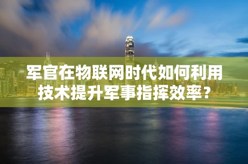 军官在物联网时代如何利用技术提升军事指挥效率？