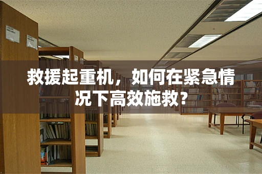 救援起重机，如何在紧急情况下高效施救？