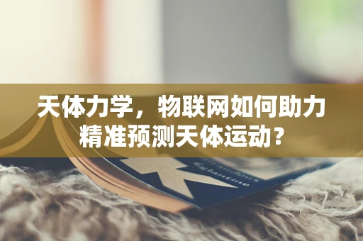 天体力学，物联网如何助力精准预测天体运动？