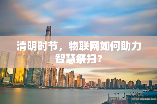 清明时节，物联网如何助力智慧祭扫？