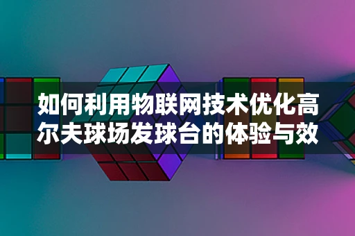 如何利用物联网技术优化高尔夫球场发球台的体验与效率？