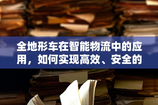 全地形车在智能物流中的应用，如何实现高效、安全的货物运输？
