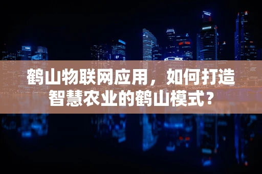 鹤山物联网应用，如何打造智慧农业的鹤山模式？