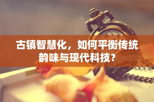 古镇智慧化，如何平衡传统韵味与现代科技？
