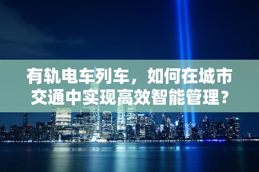 有轨电车列车，如何在城市交通中实现高效智能管理？